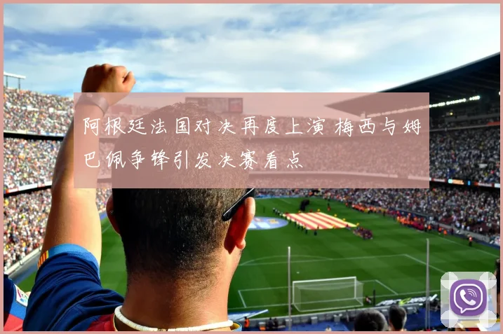 阿根廷法国对决再度上演 梅西与姆巴佩争锋引发决赛看点