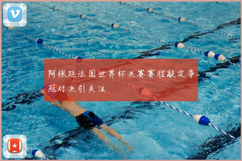 阿根廷法国世界杯决赛赛程敲定争冠对决引关注