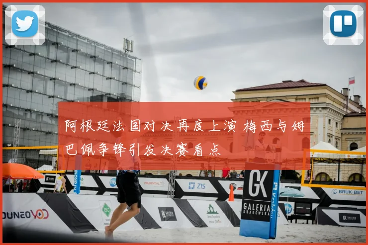 阿根廷法国对决再度上演 梅西与姆巴佩争锋引发决赛看点