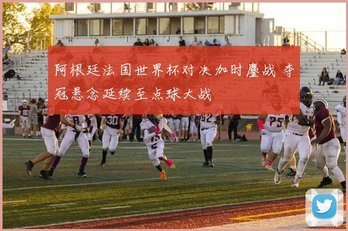阿根廷法国世界杯对决加时鏖战 夺冠悬念延续至点球大战