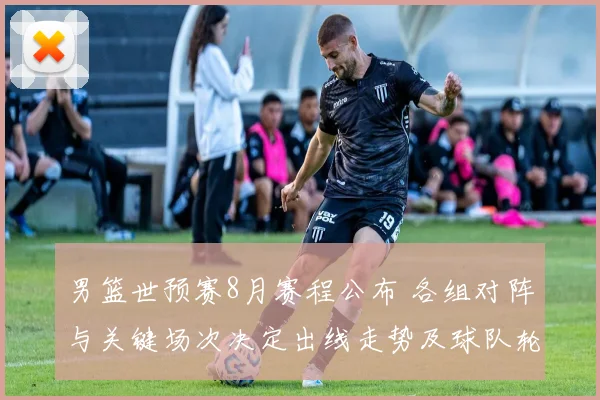 男篮世预赛8月赛程公布 各组对阵与关键场次决定出线走势及球队轮换看点