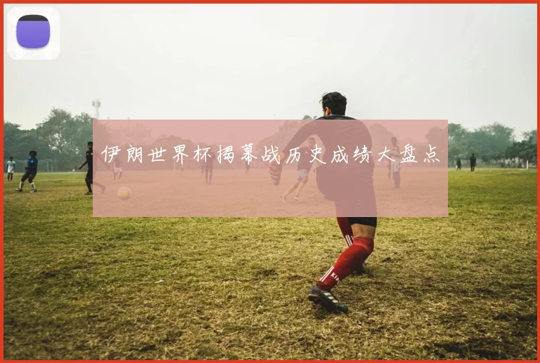 伊朗世界杯揭幕战历史成绩大盘点