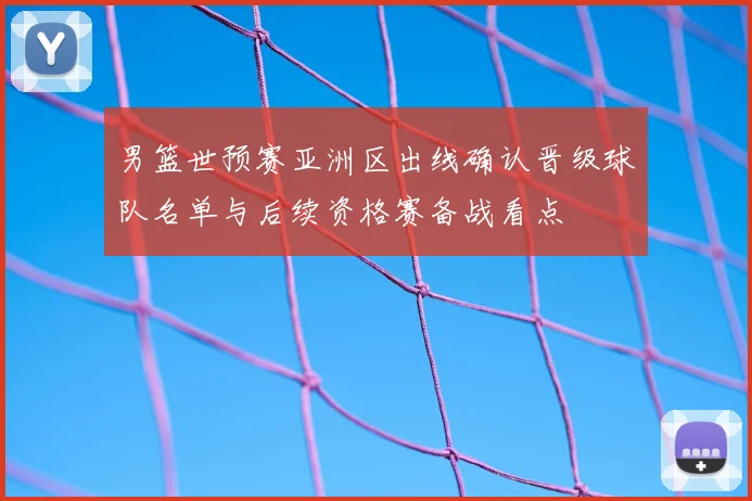 男篮世预赛亚洲区出线确认晋级球队名单与后续资格赛备战看点