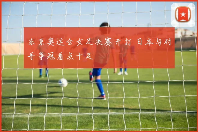 东京奥运会女足决赛开打 日本与对手争冠看点十足