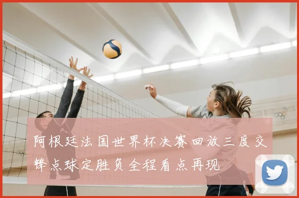 阿根廷法国世界杯决赛回放三度交锋点球定胜负全程看点再现