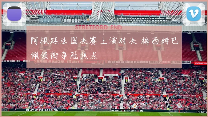 阿根廷法国决赛上演对决 梅西姆巴佩领衔争冠焦点