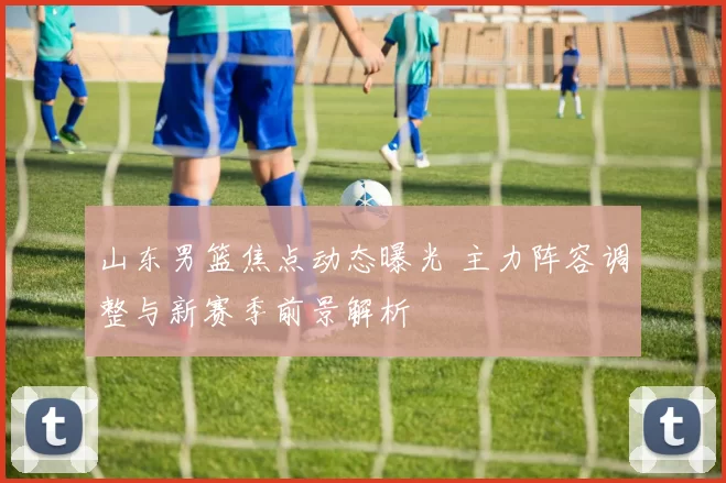 山东男篮焦点动态曝光 主力阵容调整与新赛季前景解析