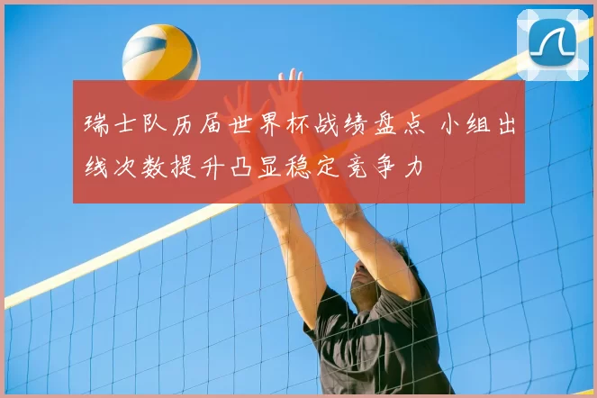 瑞士队历届世界杯战绩盘点 小组出线次数提升凸显稳定竞争力