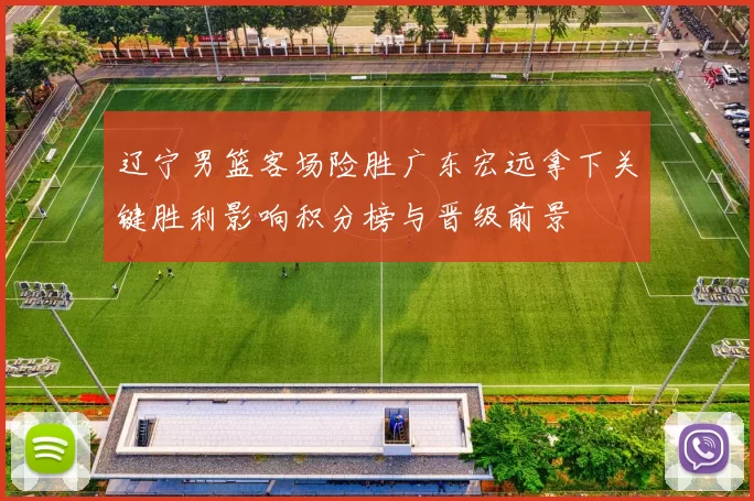 辽宁男篮客场险胜广东宏远拿下关键胜利影响积分榜与晋级前景