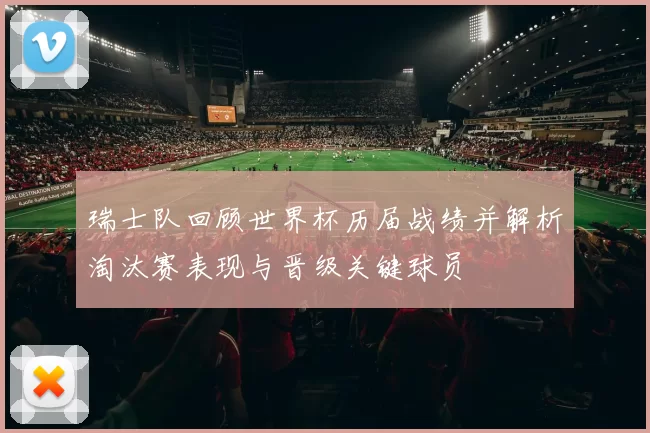 瑞士队回顾世界杯历届战绩并解析淘汰赛表现与晋级关键球员