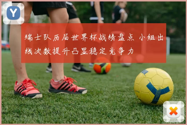 瑞士队历届世界杯战绩盘点 小组出线次数提升凸显稳定竞争力