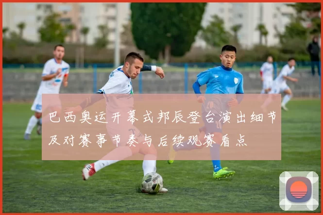 巴西奥运开幕式邦辰登台演出细节及对赛事节奏与后续观赛看点