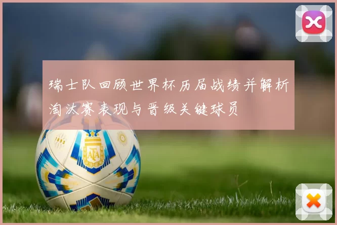 瑞士队回顾世界杯历届战绩并解析淘汰赛表现与晋级关键球员