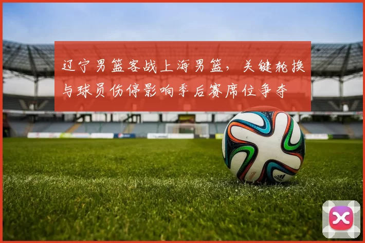 辽宁男篮客战上海男篮，关键轮换与球员伤停影响季后赛席位争夺