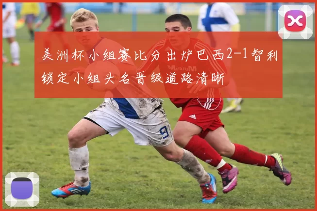 美洲杯小组赛比分出炉巴西2-1智利锁定小组头名晋级道路清晰