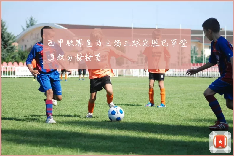 西甲联赛皇马主场三球完胜巴萨登顶积分榜榜首