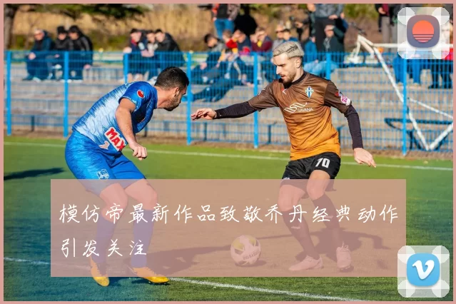 模仿帝最新作品致敬乔丹经典动作引发关注