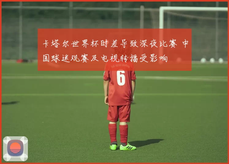 卡塔尔世界杯时差导致深夜比赛 中国球迷观赛及电视转播受影响