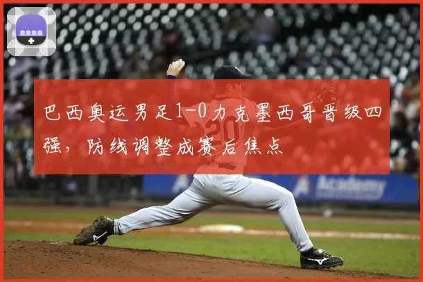 巴西奥运男足1-0力克墨西哥晋级四强，防线调整成赛后焦点