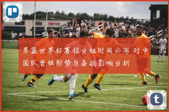 男篮世界杯赛程分组时间公布 对中国队晋级形势与备战影响分析