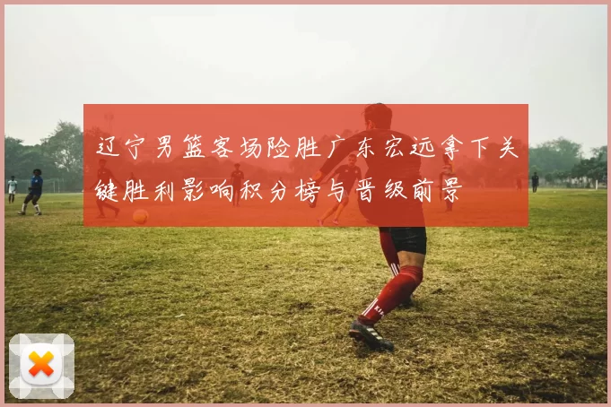 辽宁男篮客场险胜广东宏远拿下关键胜利影响积分榜与晋级前景